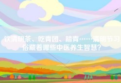 饮清明茶、吃青团、踏青……清明节习俗藏着哪些中医养生智慧？