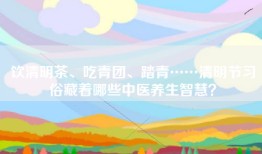 饮清明茶、吃青团、踏青……清明节习俗藏着哪些中医养生智慧？