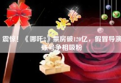 震惊！《哪吒2》票房破120亿，假冒导演账号争相吸粉