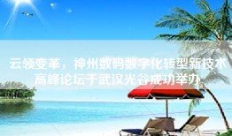 云领变革，神州数码数字化转型新技术高峰论坛于武汉光谷成功举办