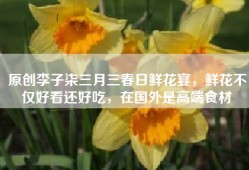 原创李子柒三月三春日鲜花宴，鲜花不仅好看还好吃，在国外是高端食材