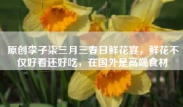 原创李子柒三月三春日鲜花宴，鲜花不仅好看还好吃，在国外是高端食材
