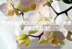 如何在微信定位自己店铺的位置，微信店铺定位方法？