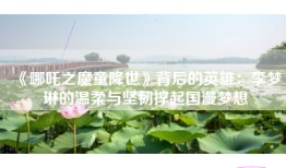 《哪吒之魔童降世》背后的英雄：李梦琳的温柔与坚韧撑起国漫梦想
