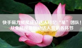 快手磁力聚星成立达人经纪“星”团队！从全局视角联动达人营销各环节