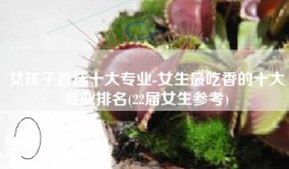 女孩子首选十大专业-女生最吃香的十大专业排名(22届女生参考)