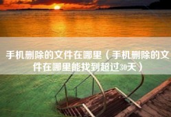 手机删除的文件在哪里（手机删除的文件在哪里能找到超过30天）