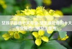 女孩子首选十大专业-女生最吃香的十大专业排名(22届女生参考)