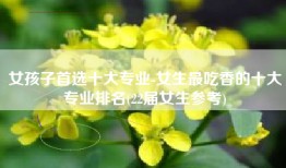 女孩子首选十大专业-女生最吃香的十大专业排名(22届女生参考)