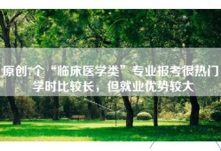 原创7个“临床医学类”专业报考很热门，学时比较长，但就业优势较大