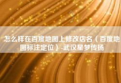 怎么样在百度地图上修改店名（百度地图标注定位）-武汉星梦传扬