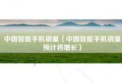 中国智能手机销量（中国智能手机销量预计将增长）