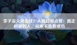 李子柒火遍全球！人民日报点赞：真正厉害的人，从来不急着成功