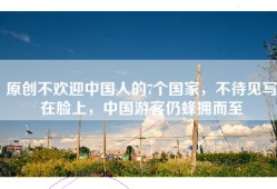原创不欢迎中国人的7个国家，不待见写在脸上，中国游客仍蜂拥而至
