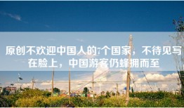 原创不欢迎中国人的7个国家，不待见写在脸上，中国游客仍蜂拥而至