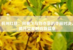 杭州红毯：何赛飞与刘亦菲的华丽对决，揭开女星时尚新篇章