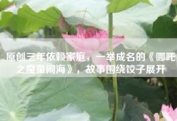 原创三年依赖家庭，一举成名的《哪吒之魔童闹海》，故事围绕饺子展开