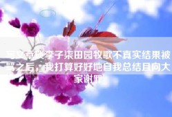写文章谈李子柒田园牧歌不真实结果被骂之后，我打算好好地自我总结且向大家谢罪