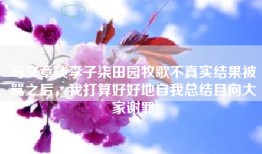 写文章谈李子柒田园牧歌不真实结果被骂之后，我打算好好地自我总结且向大家谢罪