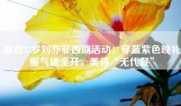 原创37岁刘亦菲西湖活动：穿蓝紫色晚礼服气场全开，美得“无代餐”