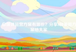 自媒体运营方案有哪些？分享8种策略方案给大家