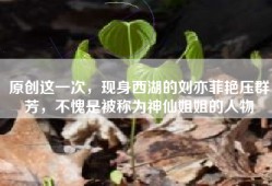 原创这一次，现身西湖的刘亦菲艳压群芳，不愧是被称为神仙姐姐的人物