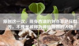原创这一次，现身西湖的刘亦菲艳压群芳，不愧是被称为神仙姐姐的人物