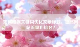 如何根据关键词优化文章标题，提高网站流量和排名？