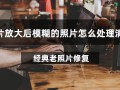 图片放大后模糊的照片怎么处理清晰？试试这款实用软件