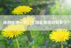 原创梳理一下，全国非遗项目知多少？