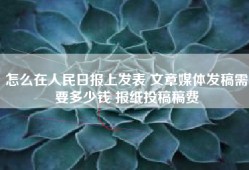 怎么在人民日报上发表 文章媒体发稿需要多少钱 报纸投稿稿费