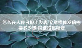怎么在人民日报上发表 文章媒体发稿需要多少钱 报纸投稿稿费