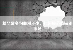精品增多狗血剧不少，如何规范微短剧市场