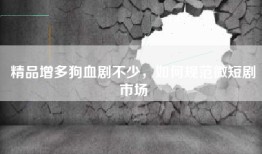 精品增多狗血剧不少，如何规范微短剧市场