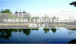 小孩玩的手机（小孩玩的手机游戏排行榜前十名）