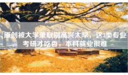 原创被大学录取别高兴太早，这3类专业考研才吃香，本科就业很难