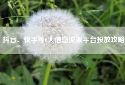 抖音、快手等6大信息流渠平台投放攻略
