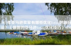 2021年亚马逊卖家有哪些优化listing的新玩法？（最新的亚马逊listing优化技巧）-ESG跨境