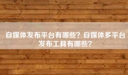 自媒体发布平台有哪些？自媒体多平台发布工具有哪些？