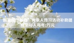 国家级“非遗”传承人传习活动补助提高至每人每年2万元