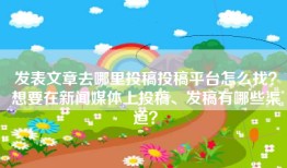 发表文章去哪里投稿投稿平台怎么找？想要在新闻媒体上投稿、发稿有哪些渠道？