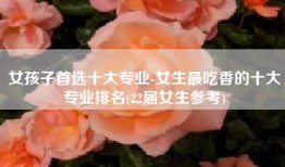 女孩子首选十大专业-女生最吃香的十大专业排名(22届女生参考)