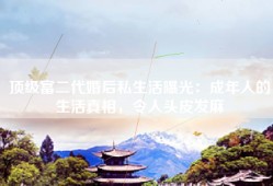 顶级富二代婚后私生活曝光：成年人的生活真相，令人头皮发麻