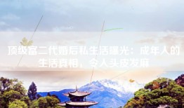 顶级富二代婚后私生活曝光：成年人的生活真相，令人头皮发麻