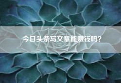 今日头条写文章能赚钱吗？