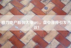 格力地产股价大涨10%，盘中涨停引发热议！