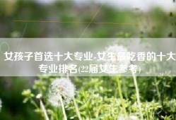 女孩子首选十大专业-女生最吃香的十大专业排名(22届女生参考)