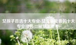 女孩子首选十大专业-女生最吃香的十大专业排名(22届女生参考)
