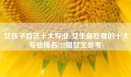 女孩子首选十大专业-女生最吃香的十大专业排名(22届女生参考)