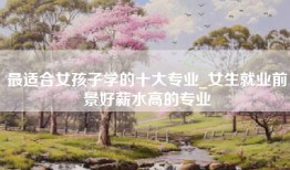 最适合女孩子学的十大专业_女生就业前景好薪水高的专业